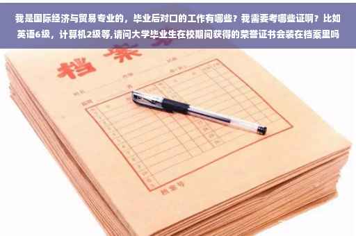我是国际经济与贸易专业的,毕业后对口的工作有哪些?我需要考哪些证啊?比如英语6级,计算机2级等,请问大学毕业生在校期间获得的荣誉证书会装在档案里吗?例如4级英语,计算机等级证书等等 我是国际经济与贸易专业的,毕业后对口的工作有哪些?我需要考哪些证啊?比如英语6级,计算机2级等,请问大学毕业生在校期间获得的荣誉证书会装在档案里吗?例如4级英语,计算机等级证书等等
