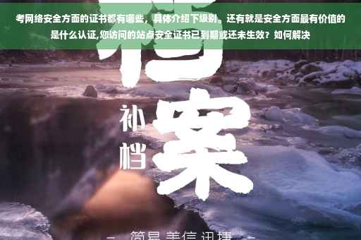 考网络安全方面的证书都有哪些，具体介绍下级别。还有就是安全方面最有价值的是什么认证,您访问的站点安全证书已到期或还未生效？如何解决