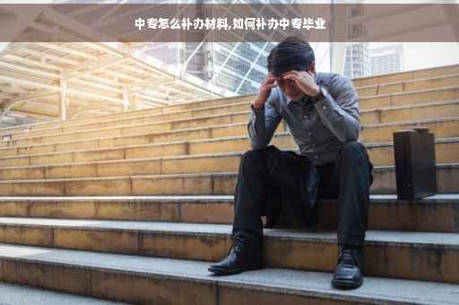 中专怎么补办材料,如何补办中专毕业