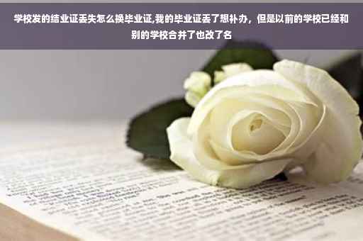 学校发的结业证丢失怎么换毕业证,我的毕业证丢了想补办，但是以前的学校已经和别的学校合并了也改了名