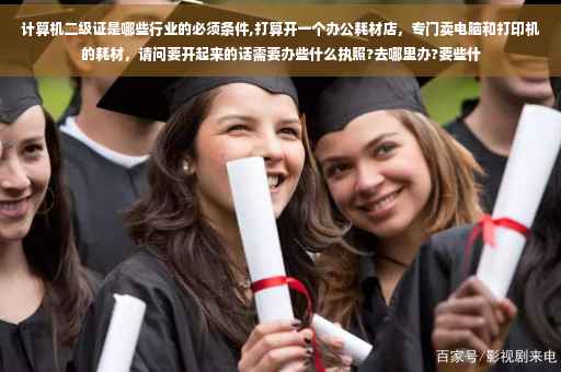 计算机二级证是哪些行业的必须条件,打算开一个办公耗材店，专门卖电脑和打印机的耗材，请问要开起来的话需要办些什么执照?去哪里办?要些什