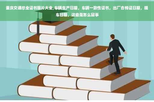 重庆交通毕业证书图片大全,车辆生产日期，车辆一致性证书，出厂合格证日期，提车日期，这些是怎么回事