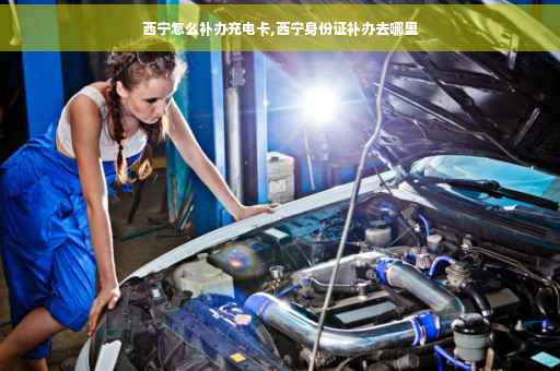 西宁怎么补办充电卡,西宁身份证补办去哪里