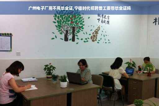 广州电子厂用不用毕业证,宁德时代招聘普工要带毕业证吗