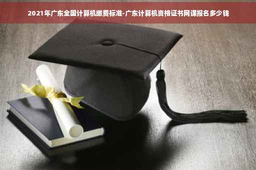 2021年广东全国计算机缴费标准-广东计算机资格证书网课报名多少钱