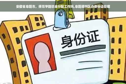 安徽省阜阳市，师范学院毕业分配工作吗,阜阳颍州区办身份证在哪
