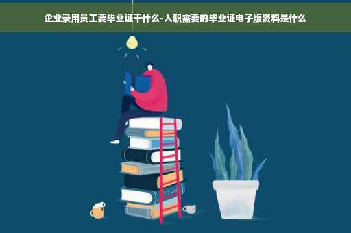 企业录用员工要毕业证干什么-入职需要的毕业证电子版资料是什么