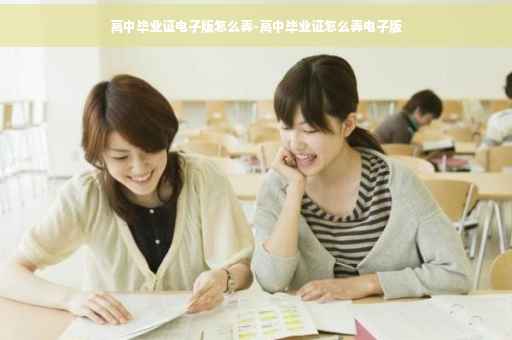 高中毕业证电子版怎么弄-高中毕业证怎么弄电子版