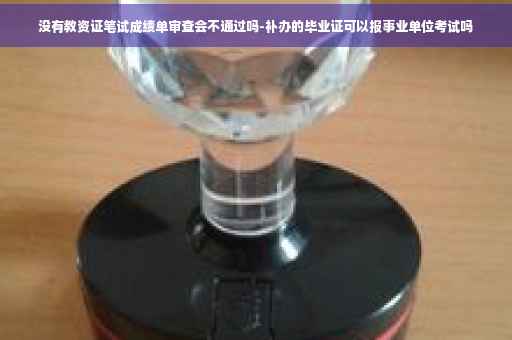 没有教资证笔试成绩单审查会不通过吗-补办的毕业证可以报事业单位考试吗