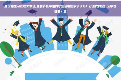 咸宁哪里可以考叉车证,湖北科技学院的毕业证书国家承认吗？它颁发的是什么学位证书？急
