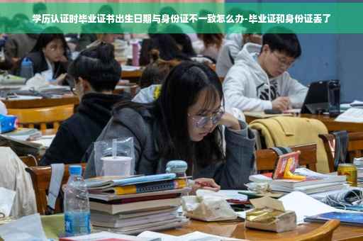 学历认证时毕业证书出生日期与身份证不一致怎么办-毕业证和身份证丢了