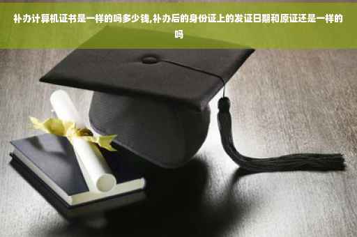 补办计算机证书是一样的吗多少钱,补办后的身份证上的发证日期和原证还是一样的吗
