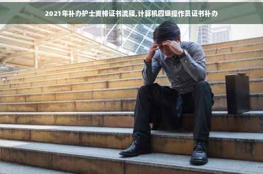 2021年补办护士资格证书流程,计算机四级操作员证书补办