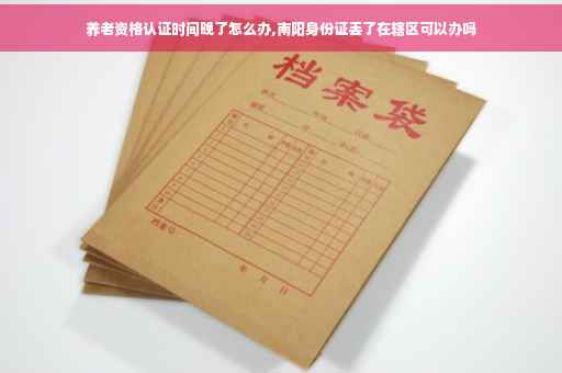 养老资格认证时间晚了怎么办,南阳身份证丢了在辖区可以办吗