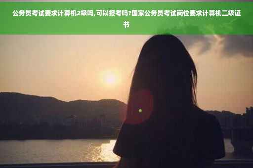 公务员考试要求计算机2级吗,可以报考吗?国家公务员考试岗位要求计算机二级证书