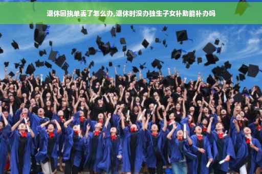 退休回执单丢了怎么办,退休时没办独生子女补助能补办吗