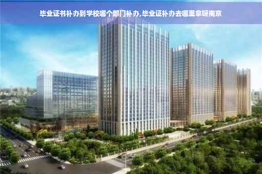 毕业证书补办到学校哪个部门补办,毕业证补办去哪里拿呀南京