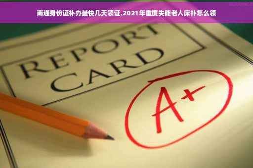 南通身份证补办最快几天领证,2021年重度失能老人床补怎么领