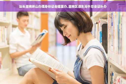 汕头潮南峡山办理身份证去哪里办,潮南区遗失高中毕业证补办