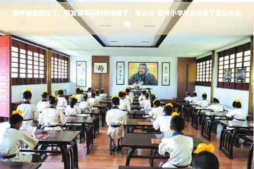 国考审查通过了，但发现学历时间填错了，怎么办-国考小学毕业证丢了怎么补办呢