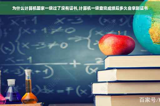 为什么计算机国家一级过了没有证书,计算机一级查完成绩后多久会拿到证书