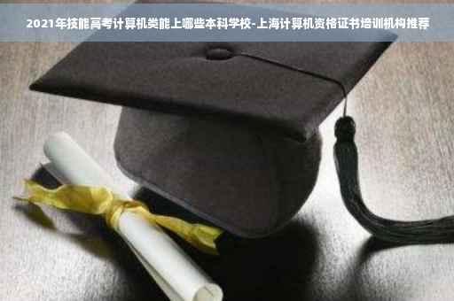 2021年技能高考计算机类能上哪些本科学校-上海计算机资格证书培训机构推荐