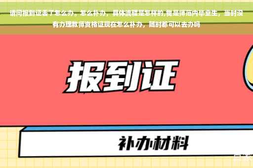 请问报到证丢了怎么办。怎么补办，具体流程是怎样的,我是师范内毕业生，当时没有办理教师资格证现在怎么补办，随时都可以去办吗