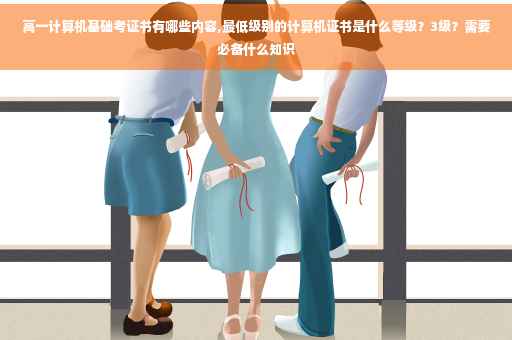 高一计算机基础考证书有哪些内容,最低级别的计算机证书是什么等级？3级？需要必备什么知识
