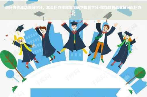 想补办往年华医网学分，怎么补办往年继续医学教育学分-继续教育毕业证可以补办吗