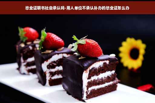 毕业证明书社会承认吗-用人单位不承认补办的毕业证怎么办