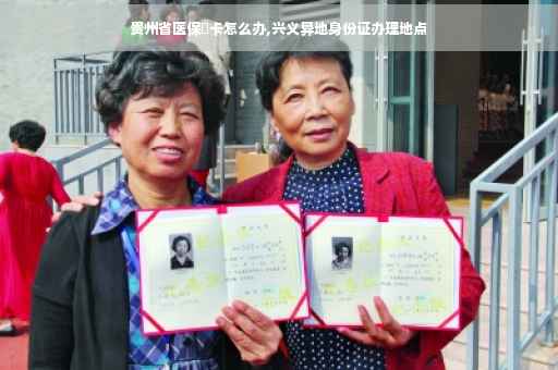 贵州省医保䃼卡怎么办,兴义异地身份证办理地点