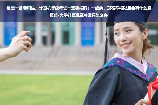 我是一名专科生，计算机等级考试一定要报吗？一级的，现在不报以后会有什么麻烦吗-大学计算机证书没用怎么办