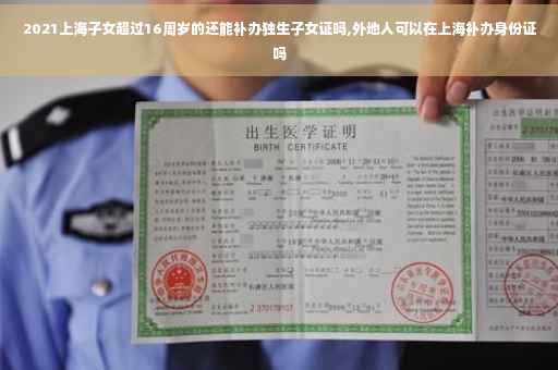 2021上海子女超过16周岁的还能补办独生子女证吗,外地人可以在上海补办身份证吗