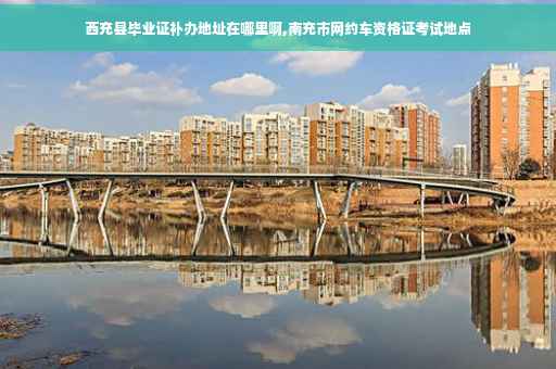 西充县毕业证补办地址在哪里啊,南充市网约车资格证考试地点