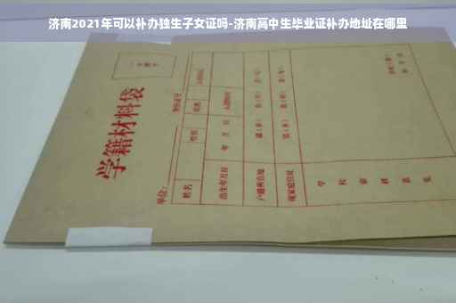 济南2021年可以补办独生子女证吗-济南高中生毕业证补办地址在哪里