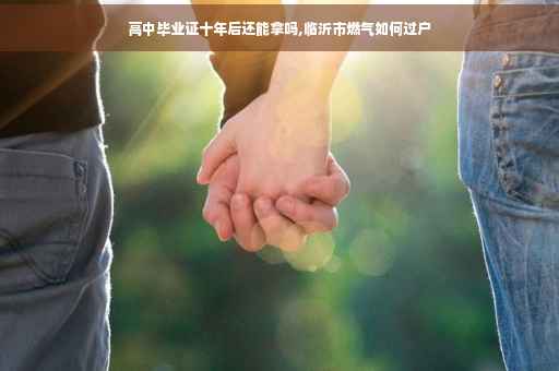 高中毕业证十年后还能拿吗,临沂市燃气如何过户 高中毕业证十年后还能拿吗,临沂市燃气如何过户