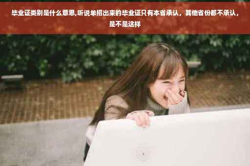毕业证类别是什么意思,听说单招出来的毕业证只有本省承认，其他省份都不承认，是不是这样