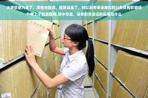 大学毕业六年了，没有去报道，报到证丢了，对以后考事业单位和公务员有影响吗？考上了能录取吗,初中毕业，没拿到毕业证的后果是什么