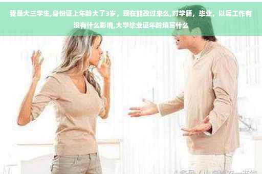 我是大三学生,身份证上年龄大了3岁，现在能改过来么,对学籍，毕业，以后工作有没有什么影响,大学毕业证年龄填写什么