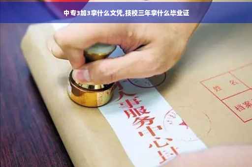 中专3加3拿什么文凭,技校三年拿什么毕业证