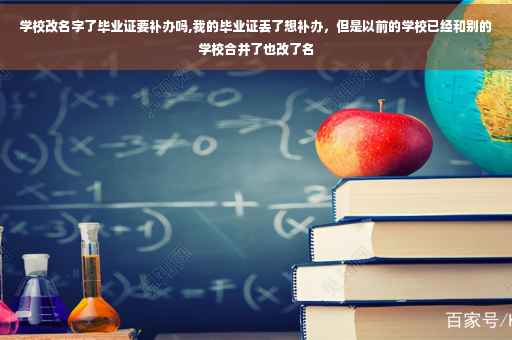 学校改名字了毕业证要补办吗,我的毕业证丢了想补办，但是以前的学校已经和别的学校合并了也改了名