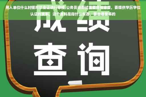 用人单位什么时候对毕业证进行审核,公务员进面试需要资格审查，要提供学历学位认证的资料，这个资料是指什么东西，要去哪里弄的