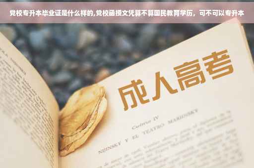 党校专升本毕业证是什么样的,党校函授文凭算不算国民教育学历，可不可以专升本