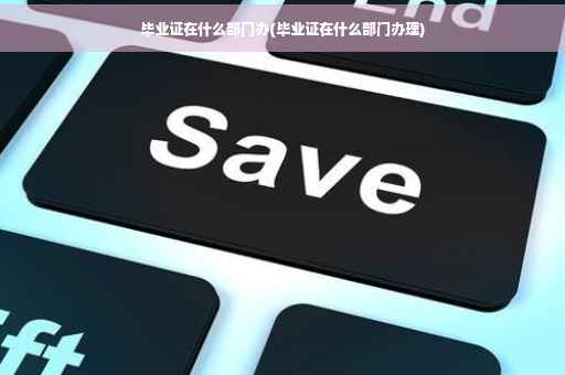 毕业证在什么部门办(毕业证在什么部门办理)