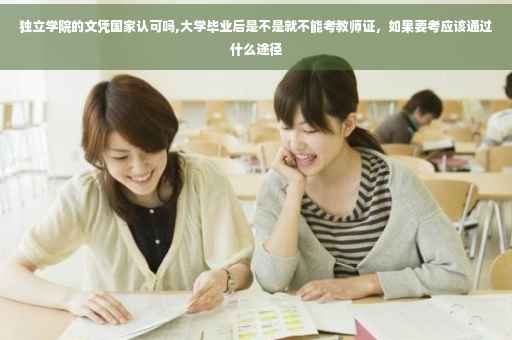 独立学院的文凭国家认可吗,大学毕业后是不是就不能考教师证，如果要考应该通过什么途径