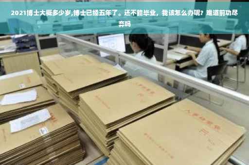 2021博士大概多少岁,博士已经五年了。还不能毕业，我该怎么办呢？难道前功尽弃吗