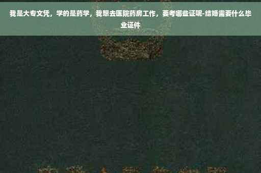 我是大专文凭，学的是药学，我想去医院药房工作，要考哪些证呢-结婚需要什么毕业证件