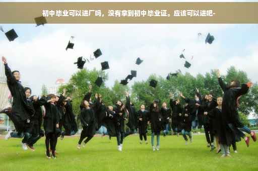 初中毕业可以进厂吗，没有拿到初中毕业证。应该可以进吧-