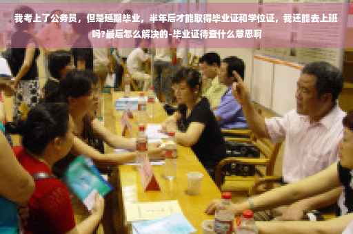 我考上了公务员，但是延期毕业，半年后才能取得毕业证和学位证，我还能去上班吗?最后怎么解决的-毕业证待查什么意思啊