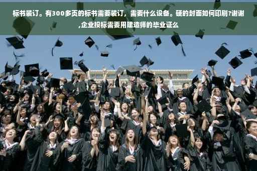 标书装订。有300多页的标书需要装订，需要什么设备。硬的封面如何印刷?谢谢,企业投标需要用建造师的毕业证么